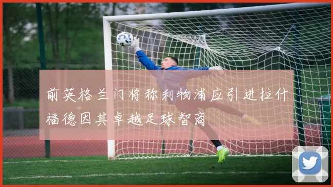 前英格兰门将称利物浦应引进拉什福德因其卓越足球智商