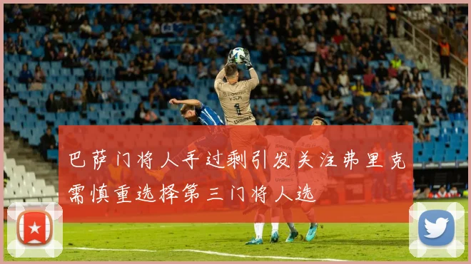 巴萨门将人手过剩引发关注弗里克需慎重选择第三门将人选