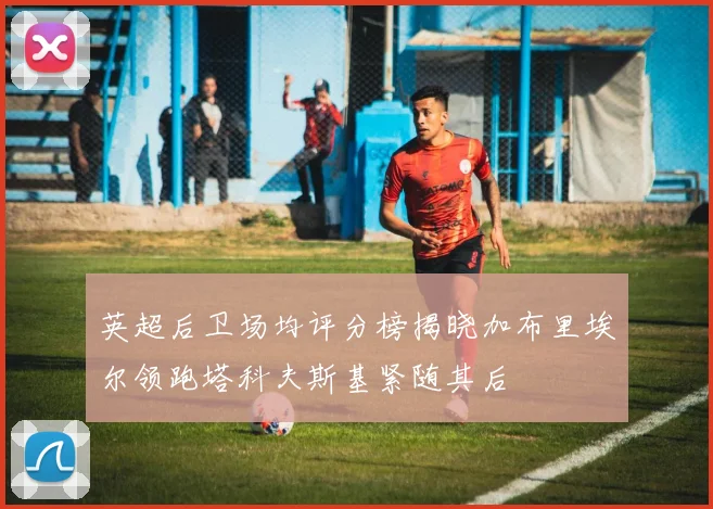 英超后卫场均评分榜揭晓加布里埃尔领跑塔科夫斯基紧随其后