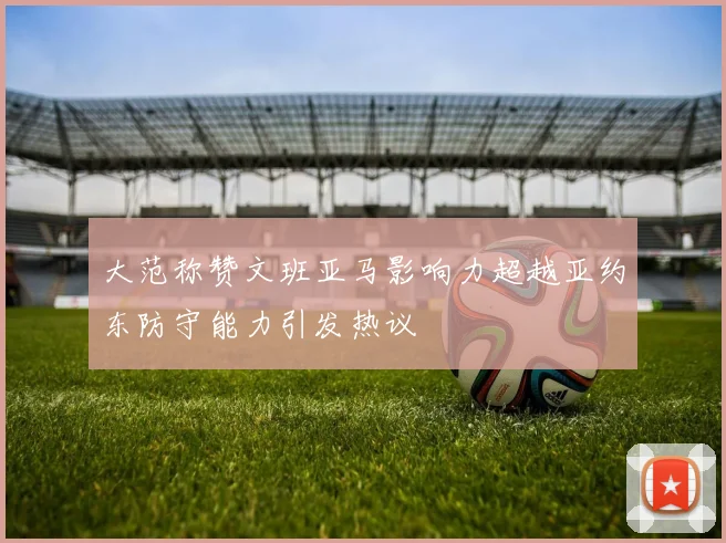大范称赞文班亚马影响力超越亚约东防守能力引发热议