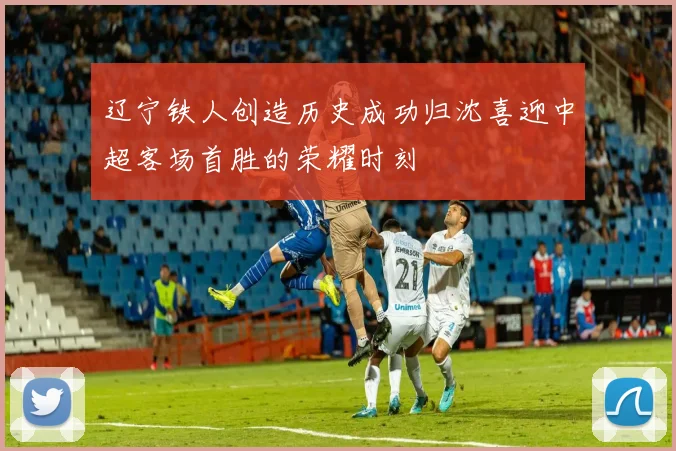 辽宁铁人创造历史成功归沈喜迎中超客场首胜的荣耀时刻