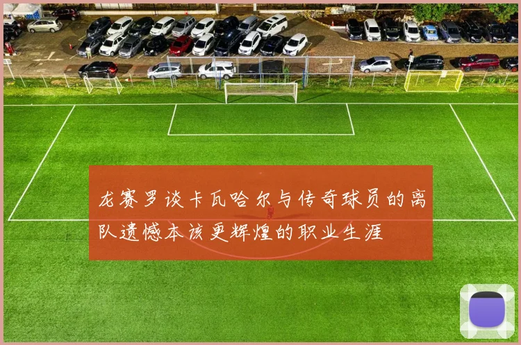 龙赛罗谈卡瓦哈尔与传奇球员的离队遗憾本该更辉煌的职业生涯