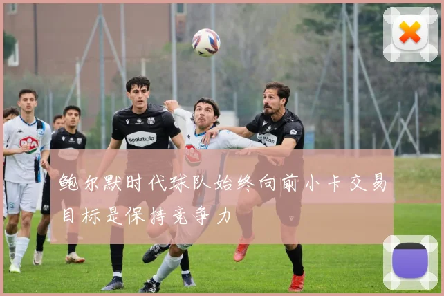 鲍尔默时代球队始终向前小卡交易目标是保持竞争力