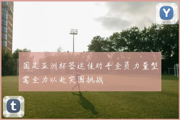 国足亚洲杯签运佳对手全员力量型需全力以赴突围挑战
