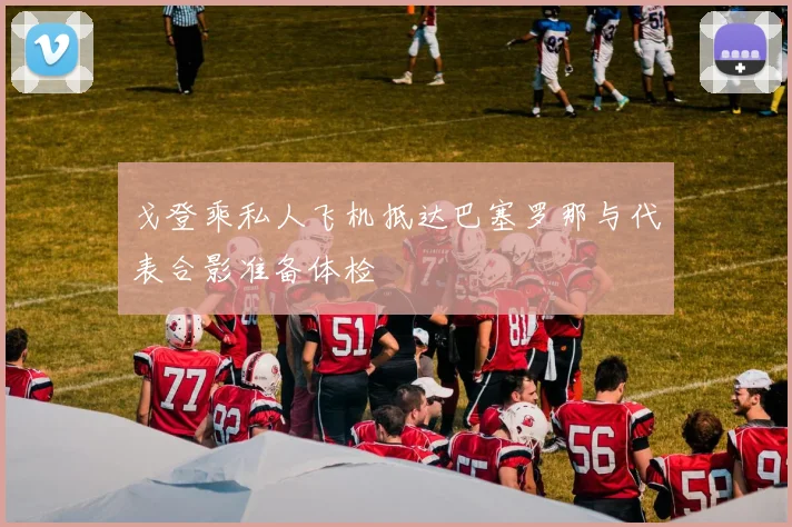 戈登乘私人飞机抵达巴塞罗那与代表合影准备体检