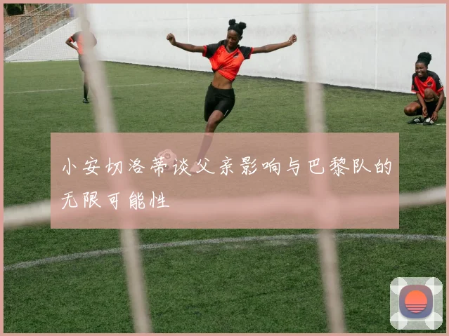 小安切洛蒂谈父亲影响与巴黎队的无限可能性