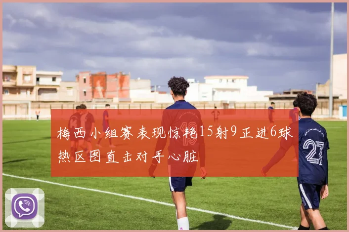 梅西小组赛表现惊艳15射9正进6球热区图直击对手心脏